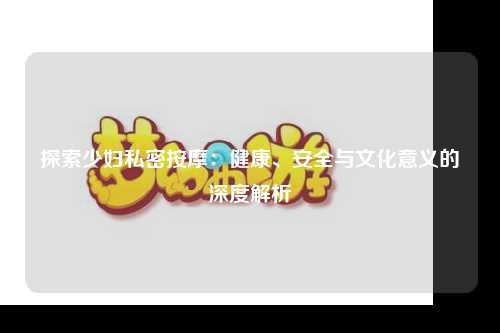 探索少妇私密按摩：健康、安全与文化意义的深度解析