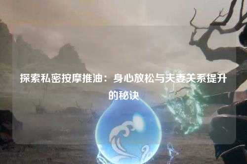 探索私密按摩推油：身心放松与夫妻关系提升的秘诀