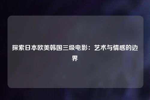 探索日本欧美韩国三级电影：艺术与情感的边界