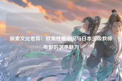 探索文化差异：欧美性爱小说与日本三级教师电影的艺术魅力