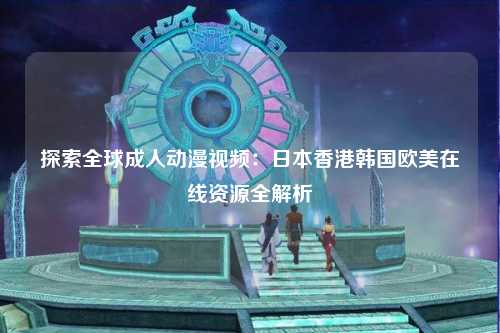 探索全球成人动漫视频：日本香港韩国欧美在线资源全解析