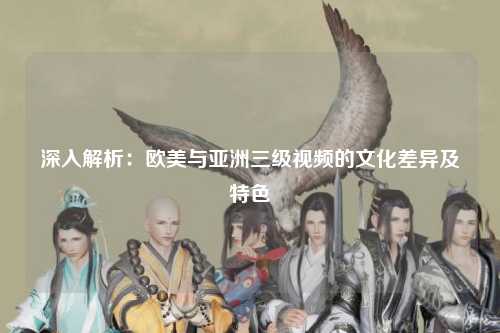 深入解析：欧美与亚洲三级视频的文化差异及特色