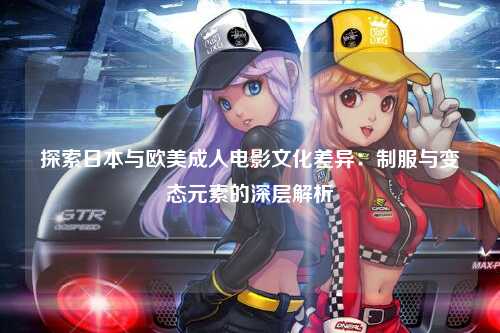 探索日本与欧美成人电影文化差异：制服与变态元素的深层解析