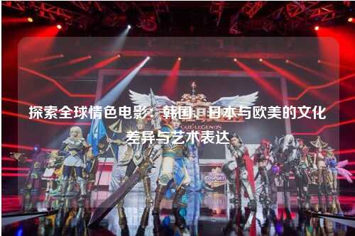 探索全球情色电影：韩国、日本与欧美的文化差异与艺术表达