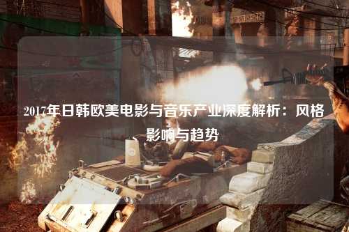 2017年日韩欧美电影与音乐产业深度解析：风格、影响与趋势