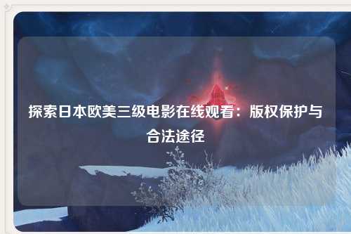 探索日本欧美三级电影在线观看：版权保护与合法途径