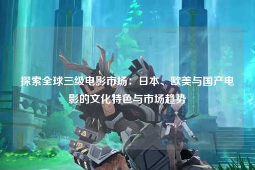 探索全球三级电影市场：日本、欧美与国产电影的文化特色与市场趋势
