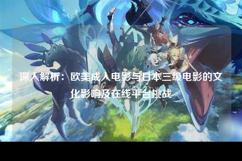 深入解析：欧美成人电影与日本三级电影的文化影响及在线平台挑战