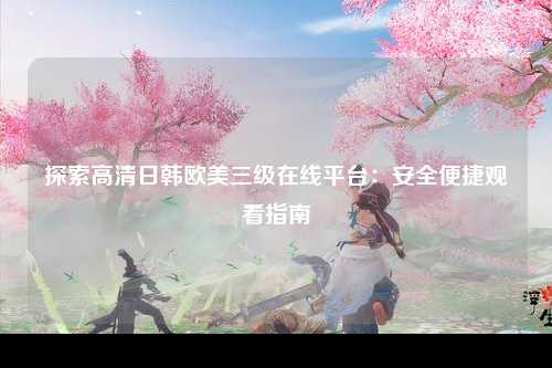 探索高清日韩欧美三级在线平台：安全便捷观看指南