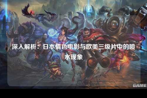 深入解析：日本情色电影与欧美三级片中的喷水现象