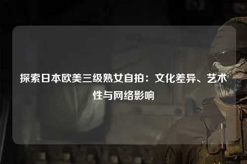 探索日本欧美三级熟女自拍：文化差异、艺术性与网络影响