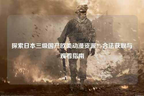 探索日本三级国产欧美动漫资源：合法获取与观看指南