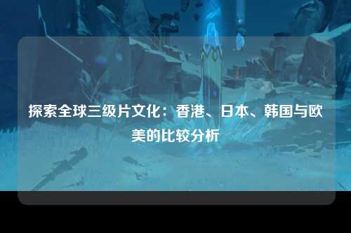 探索全球三级片文化：香港、日本、韩国与欧美的比较分析