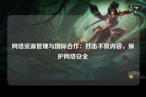 网络资源管理与国际合作：打击不良内容，保护网络安全