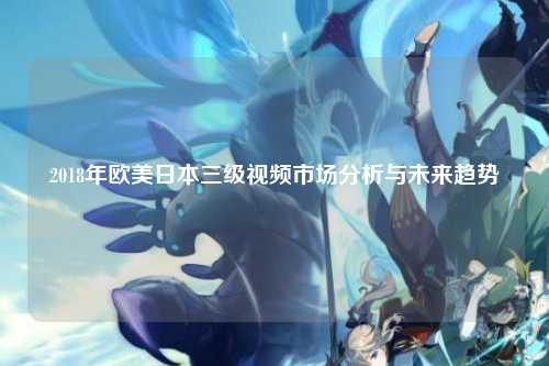 2018年欧美日本三级视频市场分析与未来趋势