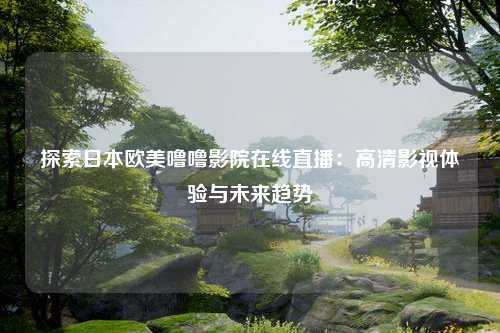 探索日本欧美噜噜影院在线直播：高清影视体验与未来趋势