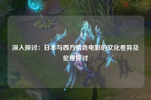 深入探讨：日本与西方情色电影的文化差异及伦理探讨
