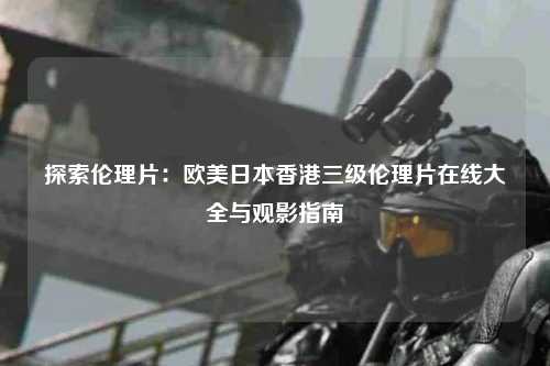 探索伦理片：欧美日本香港三级伦理片在线大全与观影指南