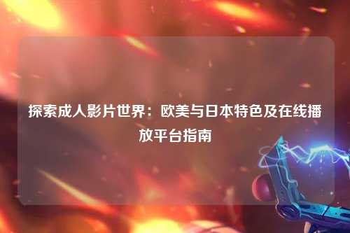 探索成人影片世界：欧美与日本特色及在线播放平台指南