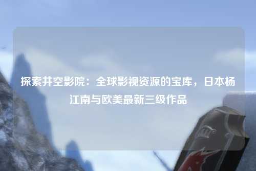 探索井空影院：全球影视资源的宝库，日本杨江南与欧美最新三级作品