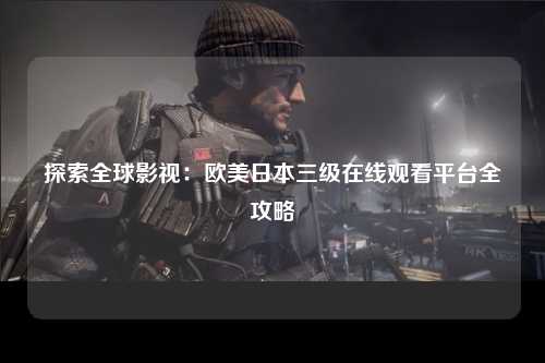 探索全球影视：欧美日本三级在线观看平台全攻略