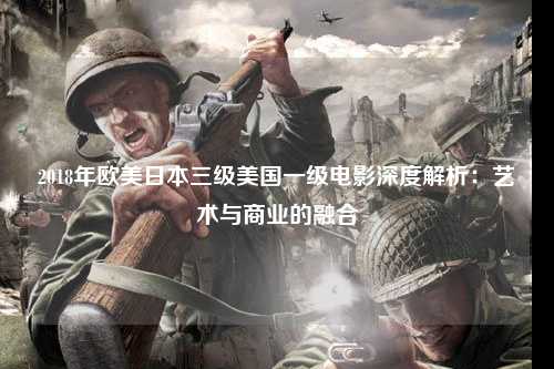 2018年欧美日本三级美国一级电影深度解析：艺术与商业的融合