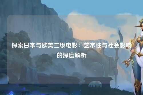 探索日本与欧美三级电影：艺术性与社会影响的深度解析