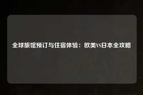 全球旅馆预订与住宿体验：欧美VS日本全攻略