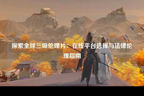 探索全球三级伦理片：在线平台选择与法律伦理指南
