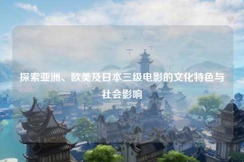 探索亚洲、欧美及日本三级电影的文化特色与社会影响