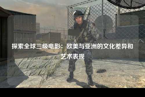 探索全球三级电影：欧美与亚洲的文化差异和艺术表现