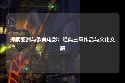 探索亚洲与欧美电影：经典三级作品与文化交融