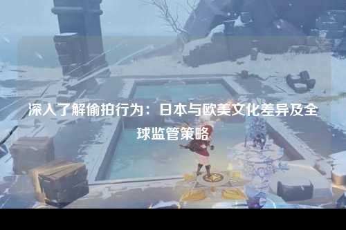 深入了解偷拍行为：日本与欧美文化差异及全球监管策略