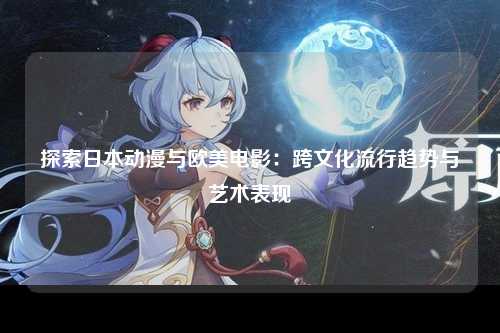 探索日本动漫与欧美电影：跨文化流行趋势与艺术表现