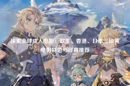 探索全球成人电影：欧美、香港、日本三级黄电影特色与经典推荐