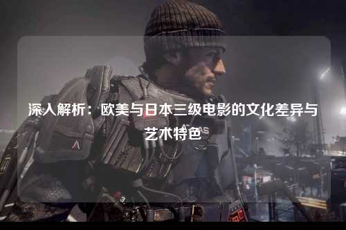 深入解析：欧美与日本三级电影的文化差异与艺术特色