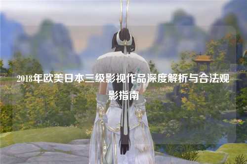 2018年欧美日本三级影视作品深度解析与合法观影指南