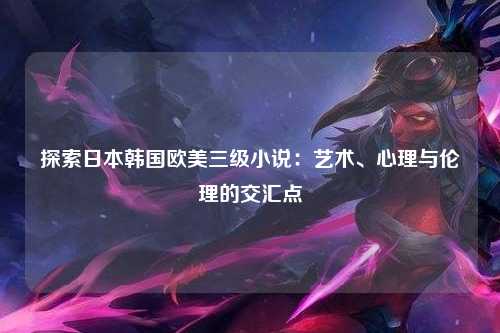 探索日本韩国欧美三级小说：艺术、心理与伦理的交汇点