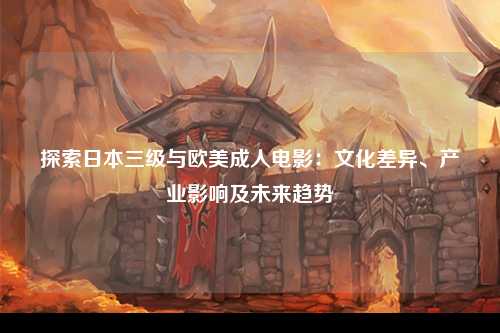 探索日本三级与欧美成人电影：文化差异、产业影响及未来趋势