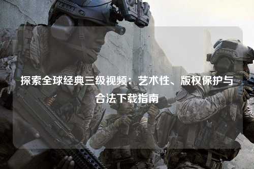 探索全球经典三级视频：艺术性、版权保护与合法下载指南