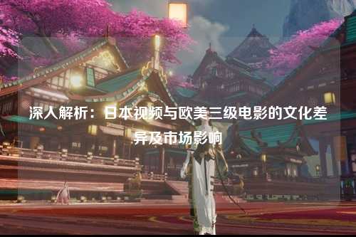 深入解析：日本视频与欧美三级电影的文化差异及市场影响
