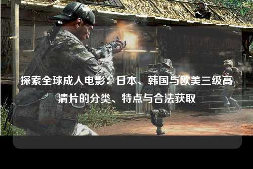 探索全球成人电影：日本、韩国与欧美三级高清片的分类、特点与合法获取