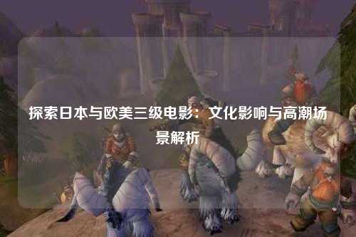 探索日本与欧美三级电影：文化影响与高潮场景解析
