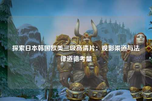 探索日本韩国欧美三级高清片：观影渠道与法律道德考量