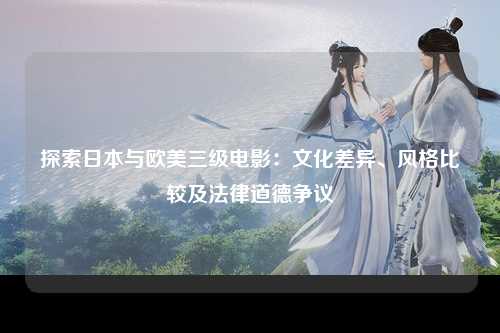探索日本与欧美三级电影：文化差异、风格比较及法律道德争议