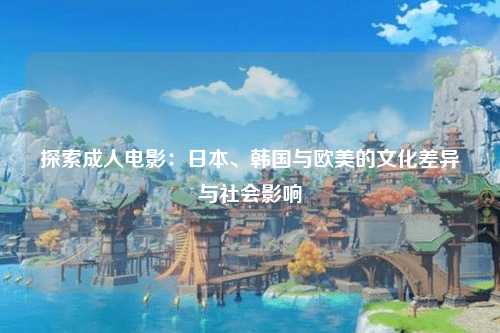 探索成人电影：日本、韩国与欧美的文化差异与社会影响