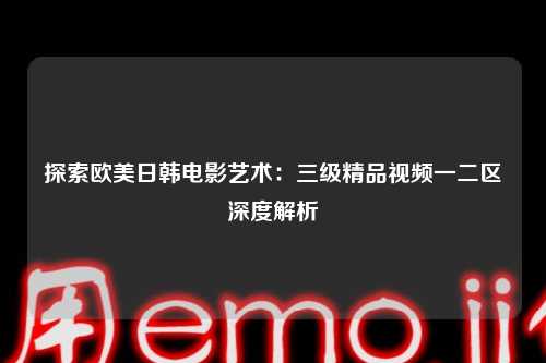 探索欧美日韩电影艺术：三级精品视频一二区深度解析