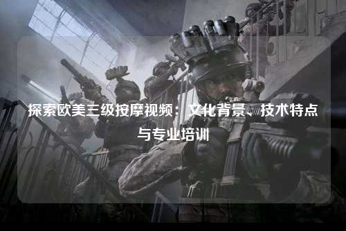 探索欧美三级按摩视频：文化背景、技术特点与专业培训