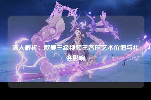 深入解析：欧美三级视频王者的艺术价值与社会影响