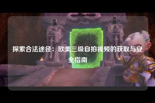 探索合法途径：欧美三级自拍视频的获取与安全指南